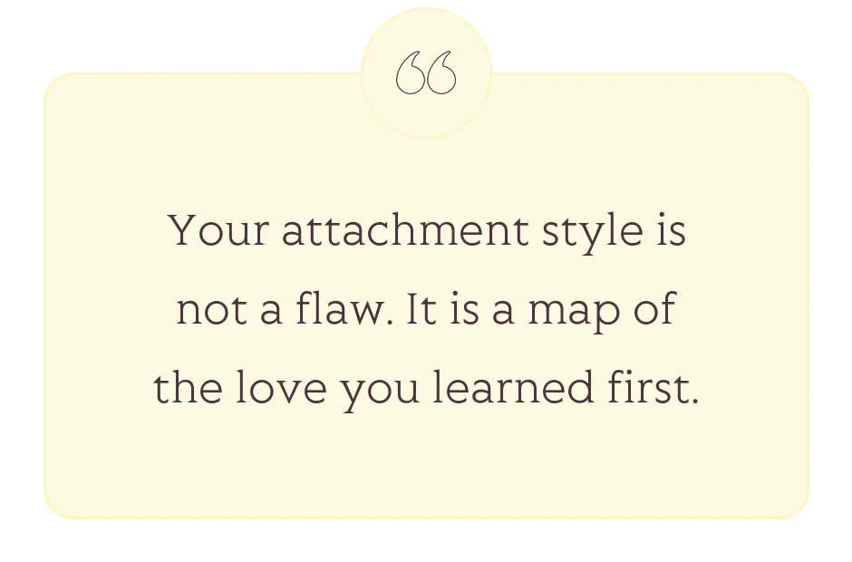 Quote: Your attachment style is not a flaw. It is a map of the love you learned first.