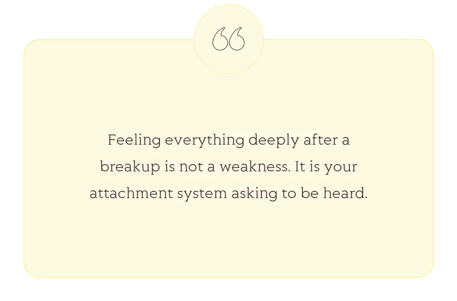 Quote: Feeling everything deeply after a breakup is not a weakness. It is your attachment system asking to be heard.