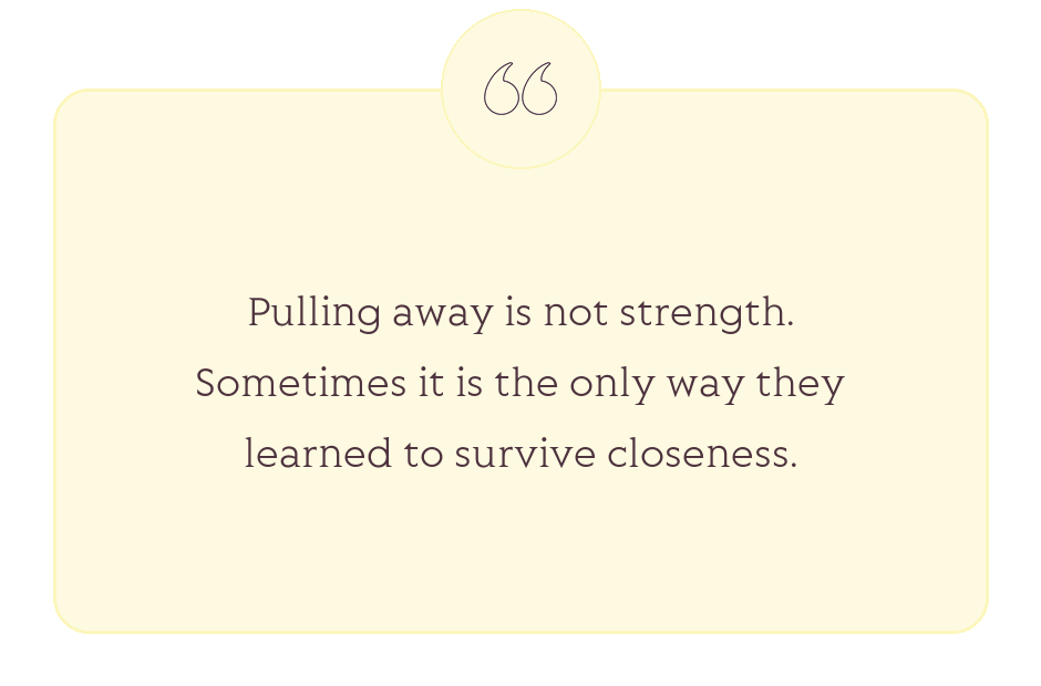 Quote: Pulling away is not strength. Sometimes it is the only way they learned to survive closeness.