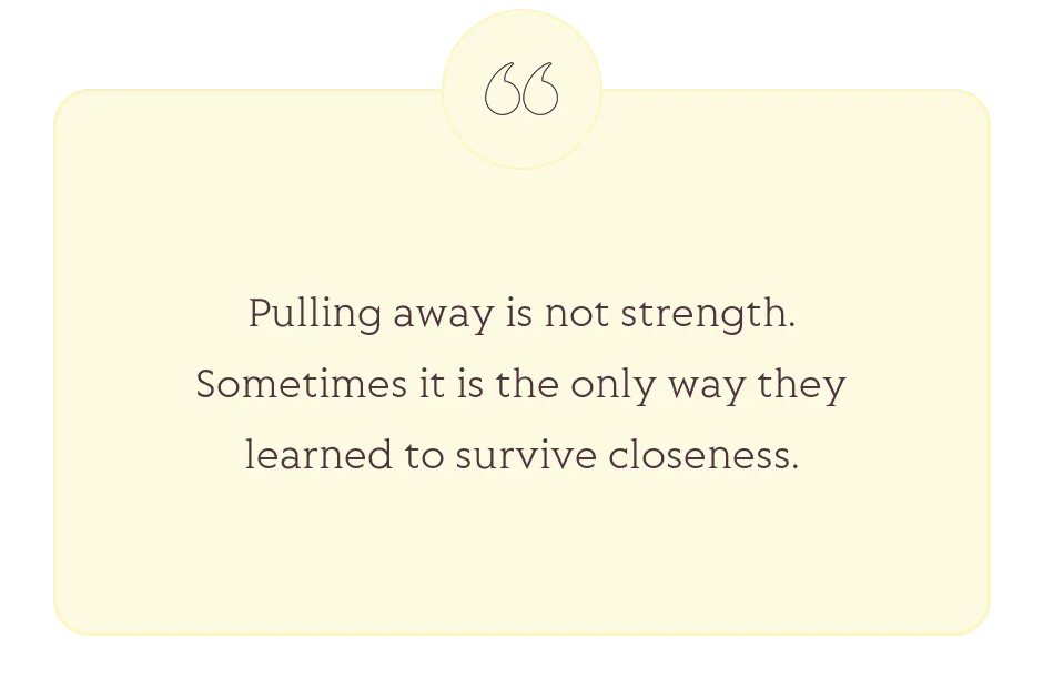 Quote: Pulling away is not strength. Sometimes it is the only way they learned to survive closeness.