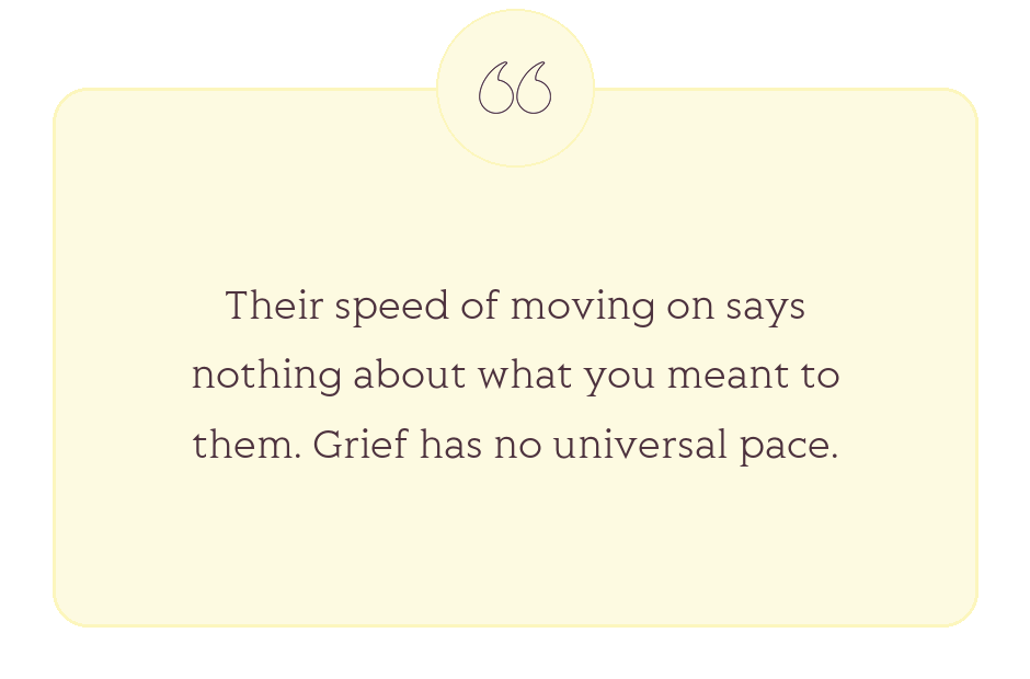Quote: Their speed of moving on says nothing about what you meant to them. Grief has no universal pace.