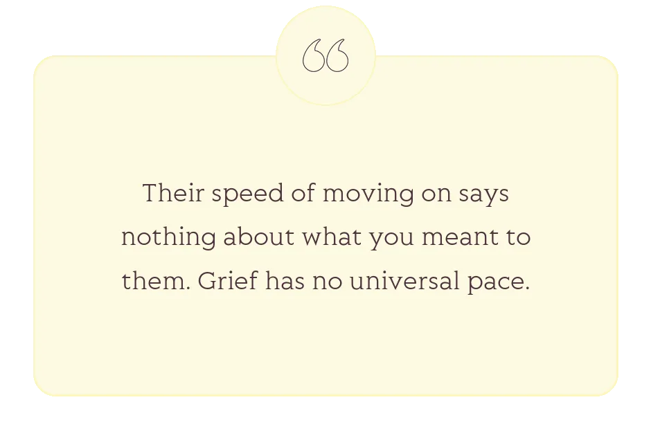 Quote: Their speed of moving on says nothing about what you meant to them. Grief has no universal pace.