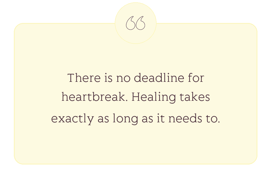 Quote: There is no deadline for heartbreak. Healing takes exactly as long as it needs to.