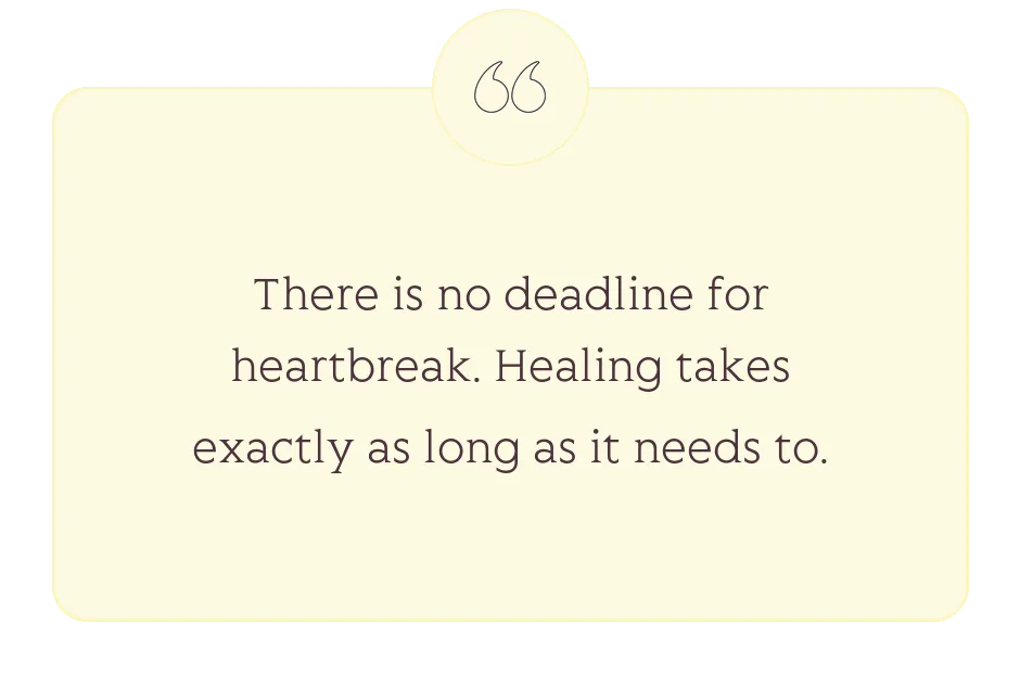 Quote: There is no deadline for heartbreak. Healing takes exactly as long as it needs to.