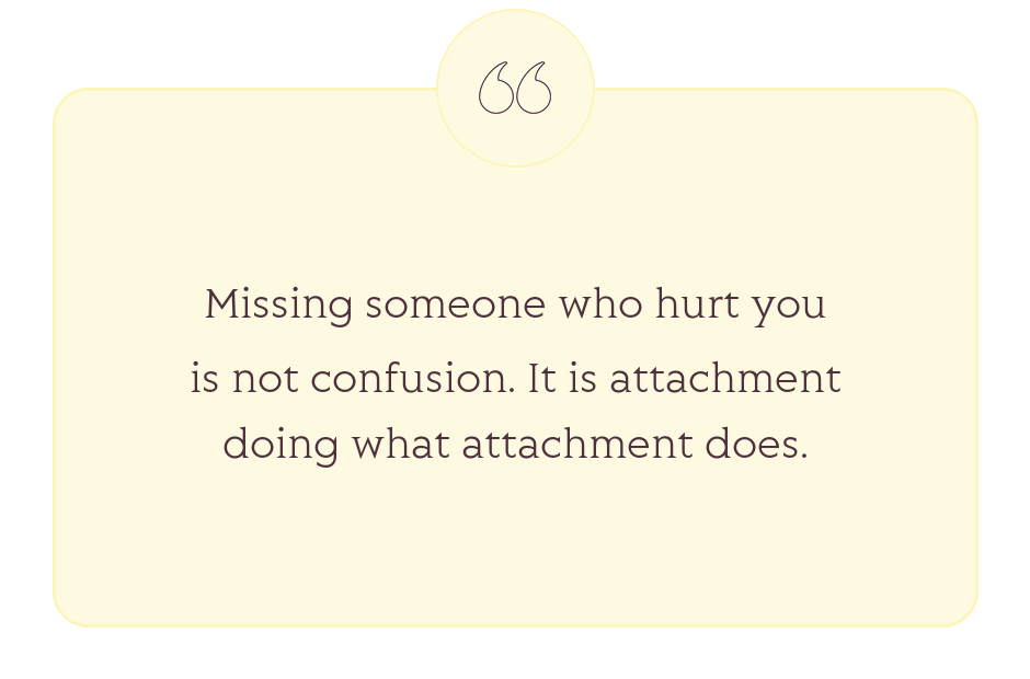 Quote: Missing someone who hurt you is not confusion. It is attachment doing what attachment does.