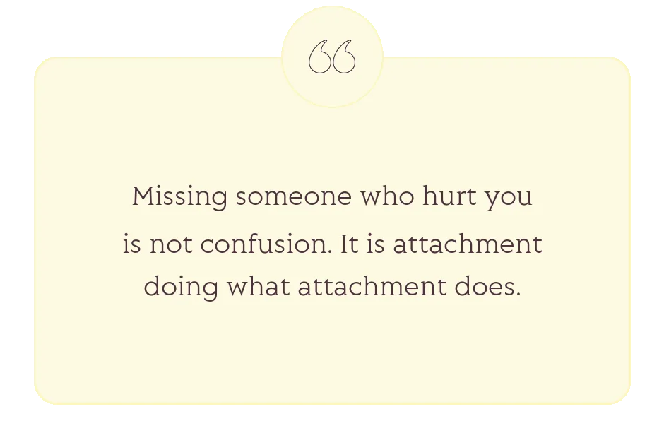 Quote: Missing someone who hurt you is not confusion. It is attachment doing what attachment does.