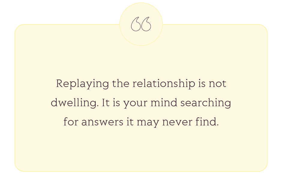 Quote: Replaying the relationship is not dwelling. It is your mind searching for answers it may never find.