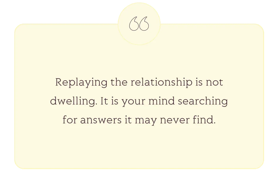 Quote: Replaying the relationship is not dwelling. It is your mind searching for answers it may never find.
